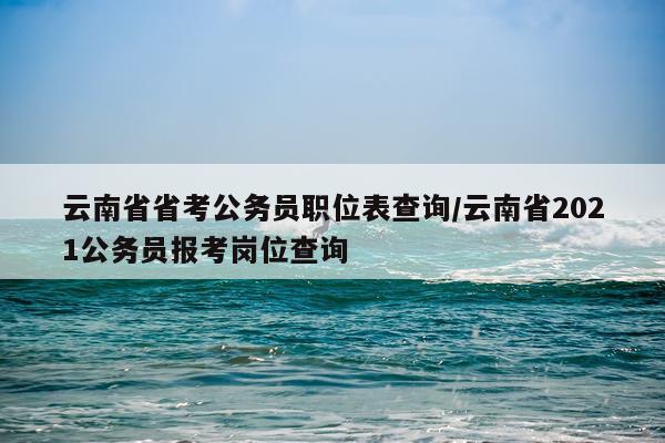 云南省省考公务员职位表查询/云南省2021公务员报考岗位查询