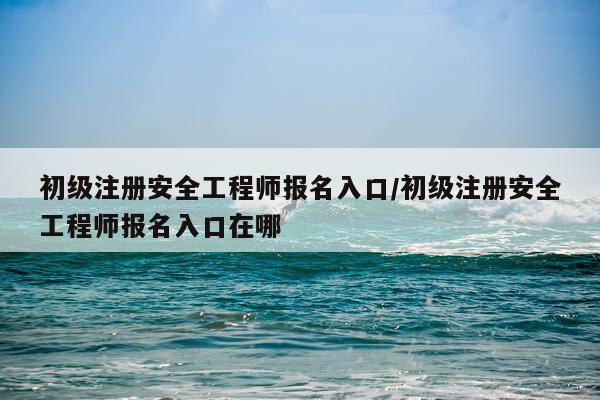 初级注册安全工程师报名入口/初级注册安全工程师报名入口在哪