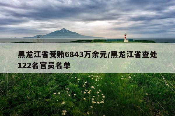 黑龙江省受贿6843万余元/黑龙江省查处122名官员名单