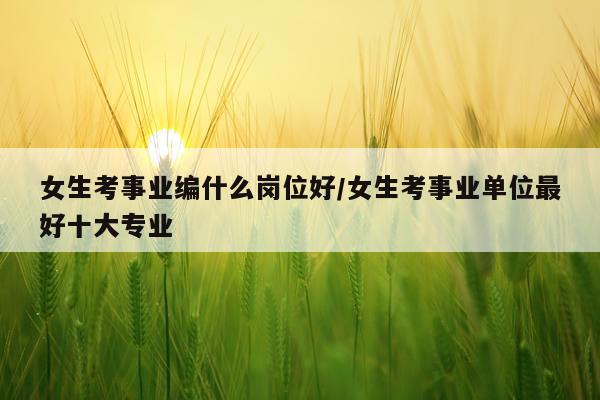 女生考事业编什么岗位好/女生考事业单位最好十大专业