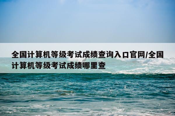 全国计算机等级考试成绩查询入口官网/全国计算机等级考试成绩哪里查