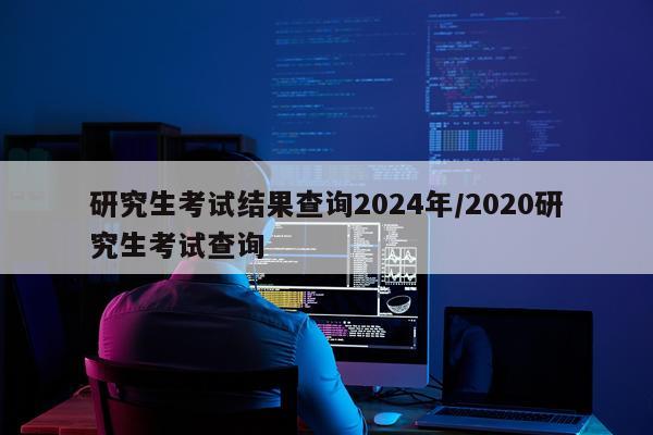 研究生考试结果查询2024年/2020研究生考试查询