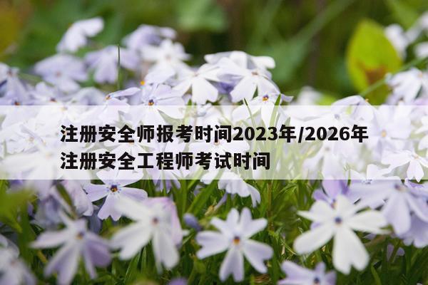 注册安全师报考时间2023年/2026年注册安全工程师考试时间