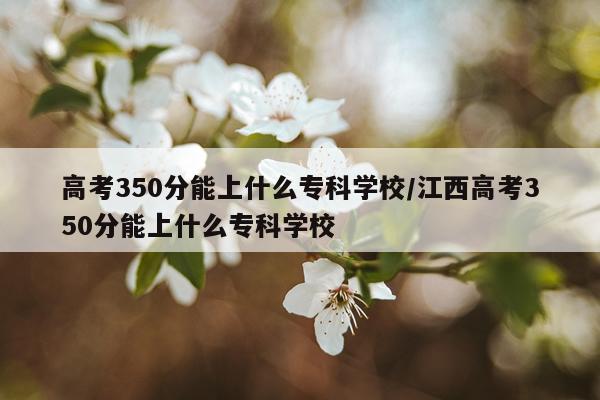 高考350分能上什么专科学校/江西高考350分能上什么专科学校