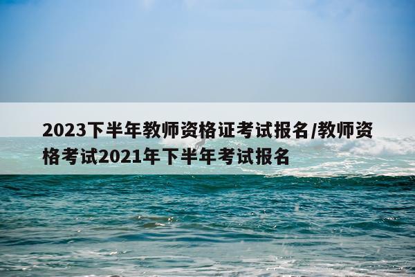 2023下半年教师资格证考试报名/教师资格考试2021年下半年考试报名