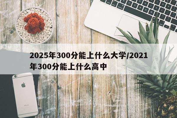 2025年300分能上什么大学/2021年300分能上什么高中