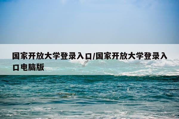 国家开放大学登录入口/国家开放大学登录入口电脑版