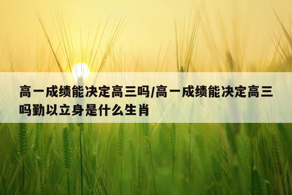 高一成绩能决定高三吗/高一成绩能决定高三吗勤以立身是什么生肖