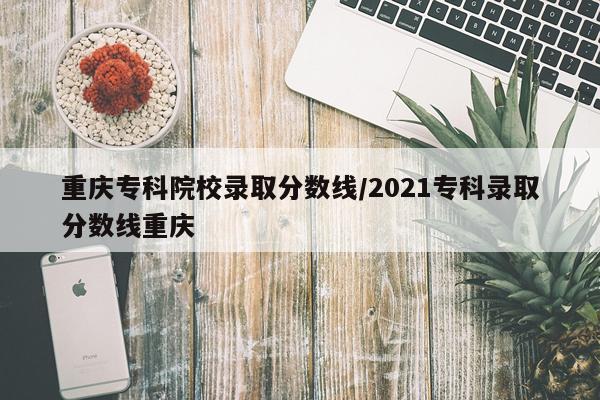 重庆专科院校录取分数线/2021专科录取分数线重庆