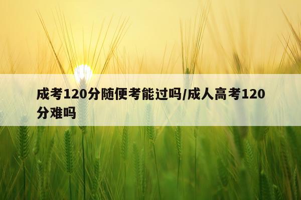 成考120分随便考能过吗/成人高考120分难吗