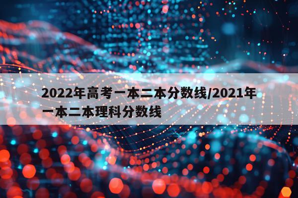 2022年高考一本二本分数线/2021年一本二本理科分数线