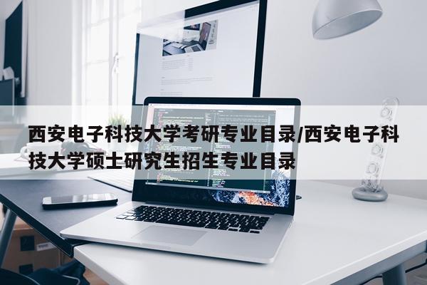西安电子科技大学考研专业目录/西安电子科技大学硕士研究生招生专业目录