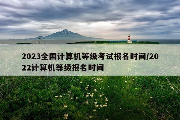 2023全国计算机等级考试报名时间/2022计算机等级报名时间