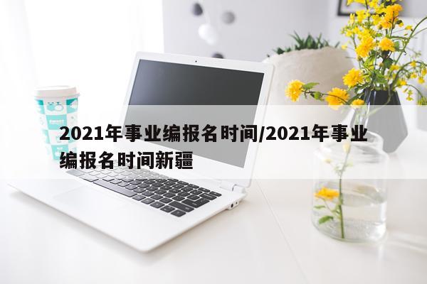 2021年事业编报名时间/2021年事业编报名时间新疆