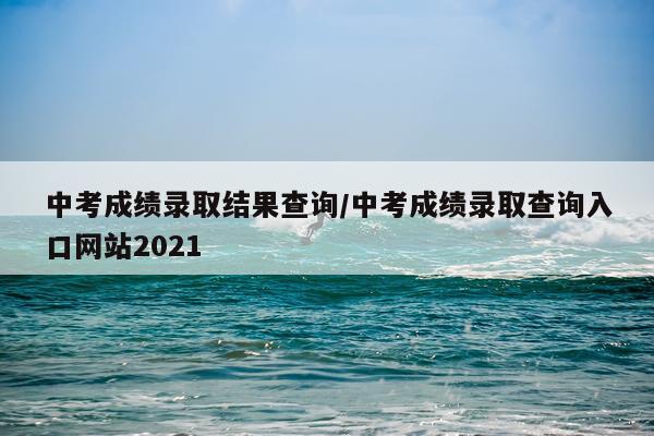 中考成绩录取结果查询/中考成绩录取查询入口网站2021