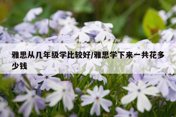 雅思从几年级学比较好/雅思学下来一共花多少钱