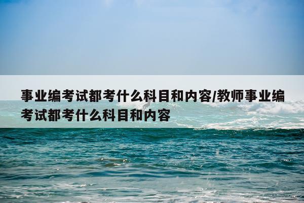 事业编考试都考什么科目和内容/教师事业编考试都考什么科目和内容