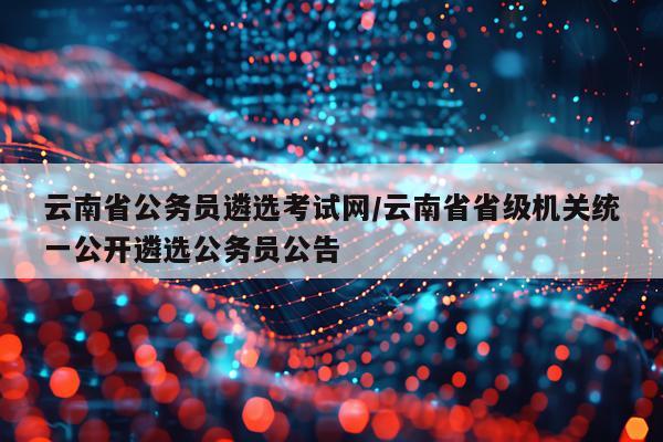 云南省公务员遴选考试网/云南省省级机关统一公开遴选公务员公告