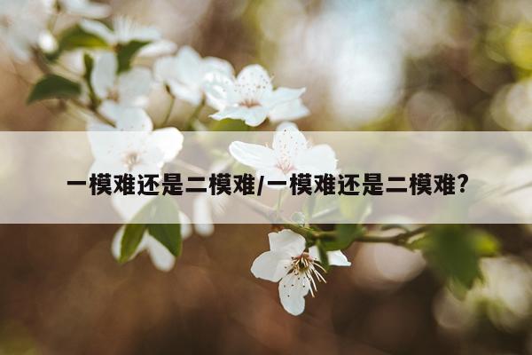 一模难还是二模难/一模难还是二模难?