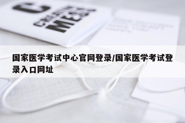 国家医学考试中心官网登录/国家医学考试登录入口网址