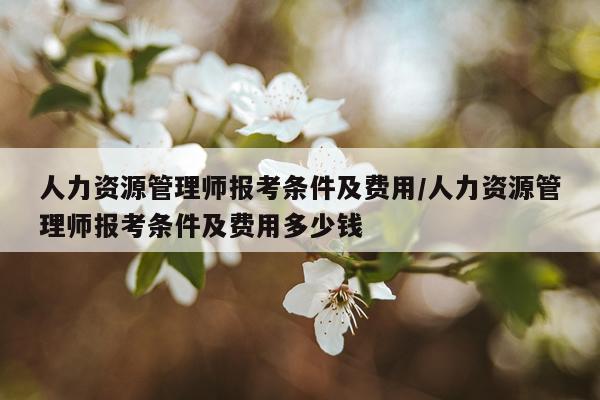 人力资源管理师报考条件及费用/人力资源管理师报考条件及费用多少钱