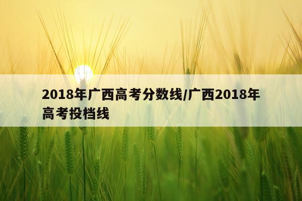 2018年广西高考分数线/广西2018年高考投档线