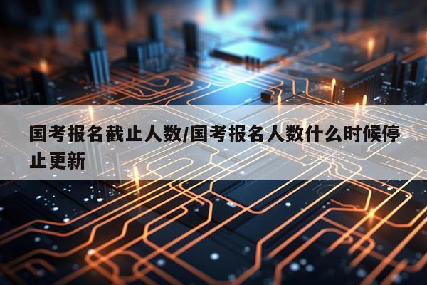 国考报名截止人数/国考报名人数什么时候停止更新