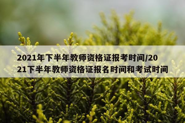 2021年下半年教师资格证报考时间/2021下半年教师资格证报名时间和考试时间