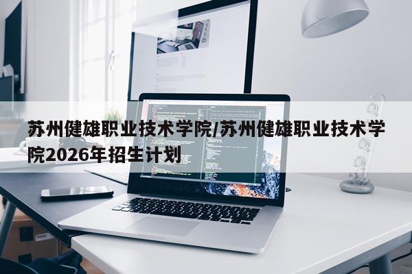 苏州健雄职业技术学院/苏州健雄职业技术学院2026年招生计划