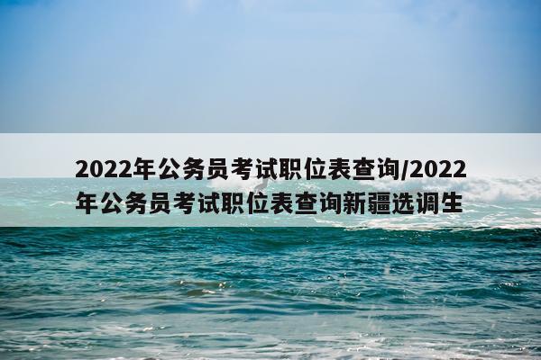2022年公务员考试职位表查询/2022年公务员考试职位表查询新疆选调生