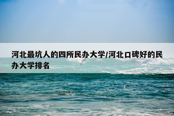河北最坑人的四所民办大学/河北口碑好的民办大学排名