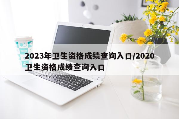 2023年卫生资格成绩查询入口/2020卫生资格成绩查询入口