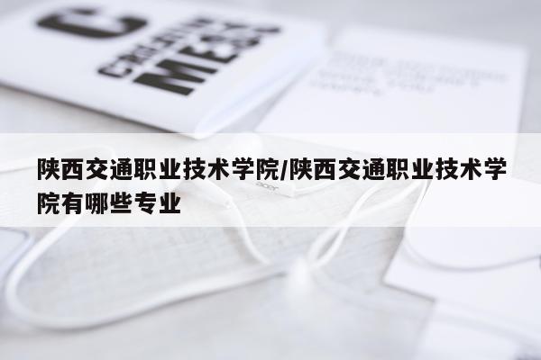 陕西交通职业技术学院/陕西交通职业技术学院有哪些专业