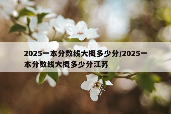 2025一本分数线大概多少分/2025一本分数线大概多少分江苏