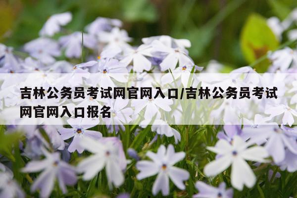 吉林公务员考试网官网入口/吉林公务员考试网官网入口报名