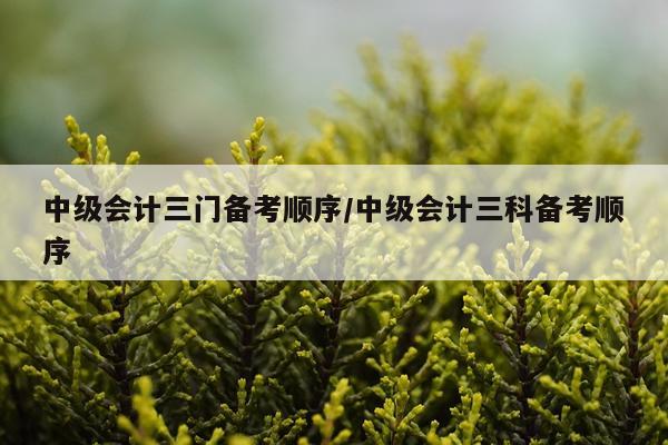 中级会计三门备考顺序/中级会计三科备考顺序