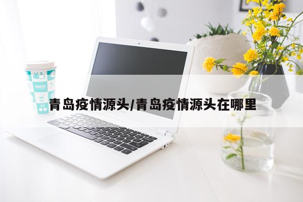 青岛疫情源头/青岛疫情源头在哪里