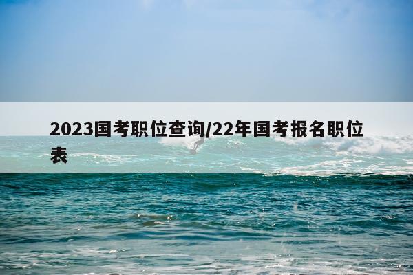 2023国考职位查询/22年国考报名职位表