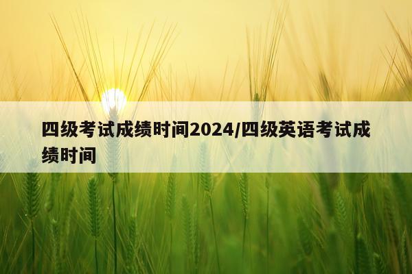 四级考试成绩时间2024/四级英语考试成绩时间
