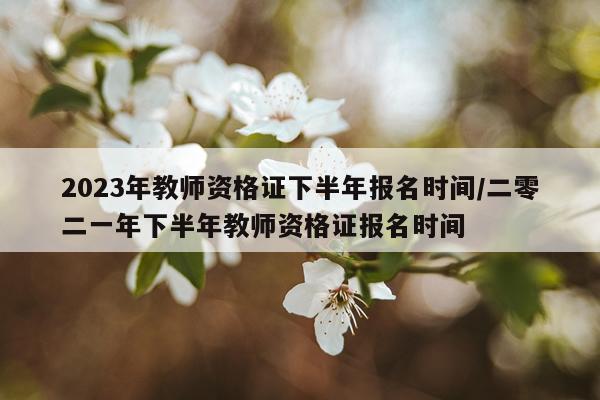 2023年教师资格证下半年报名时间/二零二一年下半年教师资格证报名时间
