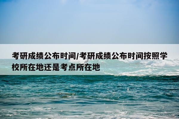 考研成绩公布时间/考研成绩公布时间按照学校所在地还是考点所在地