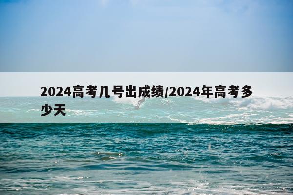2024高考几号出成绩/2024年高考多少天