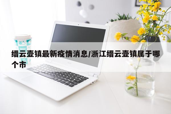 缙云壶镇最新疫情消息/浙江缙云壶镇属于哪个市