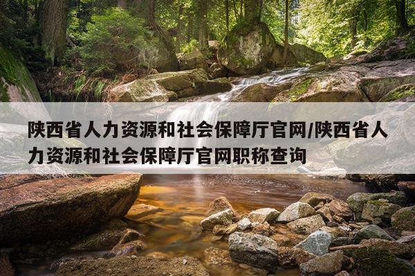 陕西省人力资源和社会保障厅官网/陕西省人力资源和社会保障厅官网职称查询