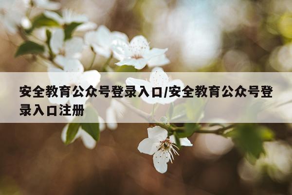 安全教育公众号登录入口/安全教育公众号登录入口注册