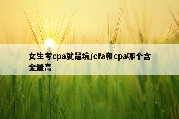 女生考cpa就是坑/cfa和cpa哪个含金量高