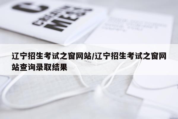 辽宁招生考试之窗网站/辽宁招生考试之窗网站查询录取结果