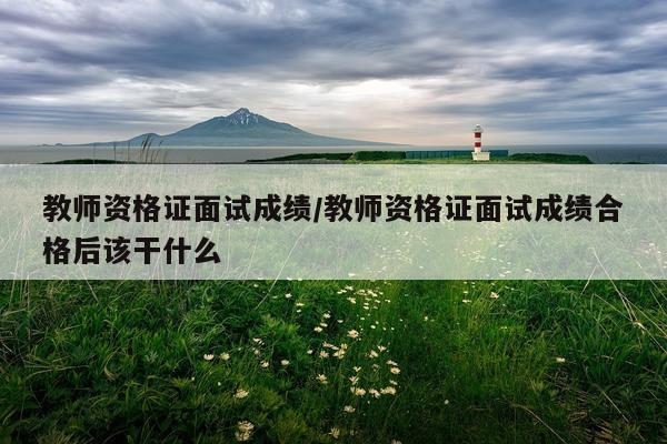 教师资格证面试成绩/教师资格证面试成绩合格后该干什么