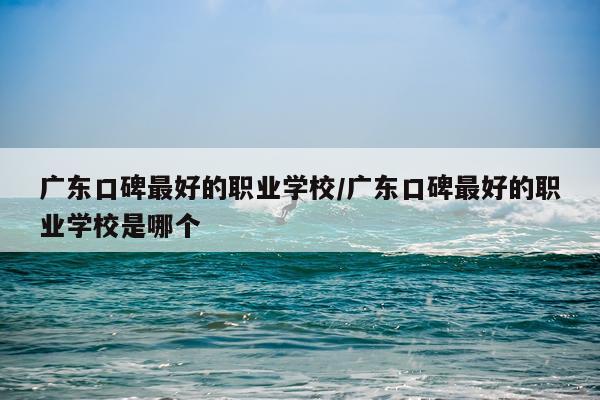 广东口碑最好的职业学校/广东口碑最好的职业学校是哪个