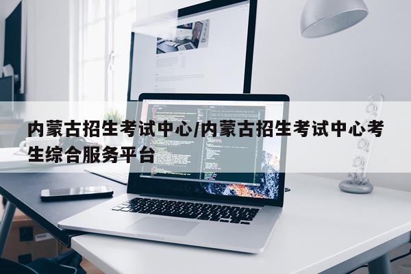 内蒙古招生考试中心/内蒙古招生考试中心考生综合服务平台